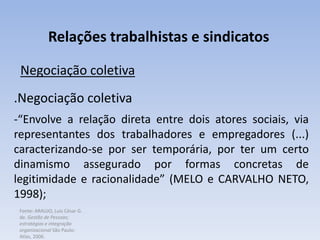 Fonte: ARAUJO, Luis César G.
de. Gestão de Pessoas;
estratégias e integração
organizacional São Paulo:
Atlas, 2006.
Relações trabalhistas e sindicatos
Negociação coletiva
.Negociação coletiva
-“Envolve a relação direta entre dois atores sociais, via
representantes dos trabalhadores e empregadores (...)
caracterizando-se por ser temporária, por ter um certo
dinamismo assegurado por formas concretas de
legitimidade e racionalidade” (MELO e CARVALHO NETO,
1998);
 