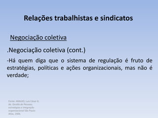 Fonte: ARAUJO, Luis César G.
de. Gestão de Pessoas;
estratégias e integração
organizacional São Paulo:
Atlas, 2006.
Relações trabalhistas e sindicatos
Negociação coletiva
.Negociação coletiva (cont.)
-Há quem diga que o sistema de regulação é fruto de
estratégias, políticas e ações organizacionais, mas não é
verdade;
 