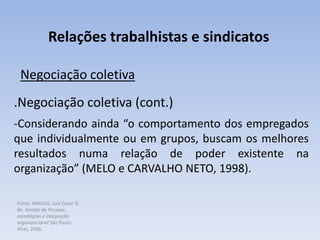 Fonte: ARAUJO, Luis César G.
de. Gestão de Pessoas;
estratégias e integração
organizacional São Paulo:
Atlas, 2006.
Relações trabalhistas e sindicatos
Negociação coletiva
.Negociação coletiva (cont.)
-Considerando ainda “o comportamento dos empregados
que individualmente ou em grupos, buscam os melhores
resultados numa relação de poder existente na
organização” (MELO e CARVALHO NETO, 1998).
 