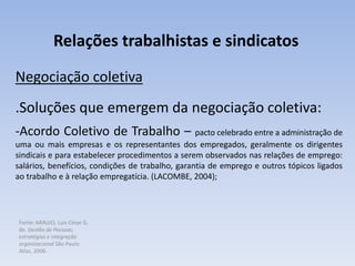Fonte: ARAUJO, Luis César G.
de. Gestão de Pessoas;
estratégias e integração
organizacional São Paulo:
Atlas, 2006.
Relações trabalhistas e sindicatos
Negociação coletiva
.Soluções que emergem da negociação coletiva:
-Acordo Coletivo de Trabalho – pacto celebrado entre a administração de
uma ou mais empresas e os representantes dos empregados, geralmente os dirigentes
sindicais e para estabelecer procedimentos a serem observados nas relações de emprego:
salários, benefícios, condições de trabalho, garantia de emprego e outros tópicos ligados
ao trabalho e à relação empregatícia. (LACOMBE, 2004);
 
