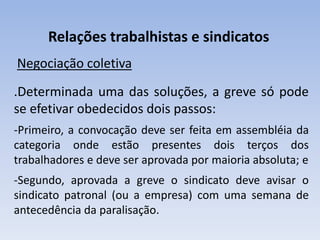 Relações trabalhistas e sindicatos
Negociação coletiva
.Determinada uma das soluções, a greve só pode
se efetivar obedecidos dois passos:
-Primeiro, a convocação deve ser feita em assembléia da
categoria onde estão presentes dois terços dos
trabalhadores e deve ser aprovada por maioria absoluta; e
-Segundo, aprovada a greve o sindicato deve avisar o
sindicato patronal (ou a empresa) com uma semana de
antecedência da paralisação.
 