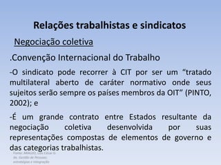 Fonte: ARAUJO, Luis César G.
de. Gestão de Pessoas;
estratégias e integração
Relações trabalhistas e sindicatos
Negociação coletiva
.Convenção Internacional do Trabalho
-O sindicato pode recorrer à CIT por ser um “tratado
multilateral aberto de caráter normativo onde seus
sujeitos serão sempre os países membros da OIT” (PINTO,
2002); e
-É um grande contrato entre Estados resultante da
negociação coletiva desenvolvida por suas
representações compostas de elementos de governo e
das categorias trabalhistas.
 
