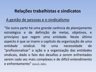 Relações trabalhistas e sindicatos
A gestão de pessoas e o sindicalismo
“De outra parte há uma grande carência de planejamento
estratégico e de definição de metas, objetivos, e
princípios que regem uma entidade. Neste último
aspecto é que se insere o capítulo da organização de uma
entidade sindical. Há uma necessidade de
“profissionalizar” a ação e a organização das entidades
sindicais, dado o fato dos desafios a serem enfrentados
serem cada vez mais complexos e de difícil entendimento
e enfrentamento” (DALLÓ, 2005).
 