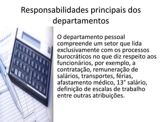 Responsabilidades principais dos
departamentos
• O departamento pessoal
compreende um setor que lida
exclusivamente com os processos
burocráticos no que diz respeito aos
funcionários, por exemplo, a
contratação, remuneração de
salários, transportes, férias,
afastamento médico, 13° salário,
definição de escalas de trabalho
entre outras atribuições.
 