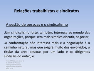 Fonte: ARAUJO, Luis César G.
de. Gestão de Pessoas;
estratégias e integração
organizacional São Paulo:
Atlas, 2006.
Relações trabalhistas e sindicatos
A gestão de pessoas e o sindicalismo
.Um sindicalismo forte, também, interessa ao mundo das
organizações, porque será mais simples discutir, negociar;
.A confrontação não interessa mais e a negociação é o
caminho natural, mas que exigirá muito dos envolvidos, o
titular da área pessoas por um lado e os dirigentes
sindicais do outro; e
 