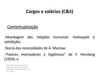 Fonte: ARAUJO, Luis César G. de.
Gestão de Pessoas; estratégias e
integração organizacional São Paulo:
Atlas, 2006.
Cargos e salários (C&S)
Contextualização
.Abordagem das relações humanas: motivação e
satisfação;
.Teoria das necessidades de A. Maslow;
.“Fatores motivadores e higiênicos” de F. Herzberg
(1959); e
 