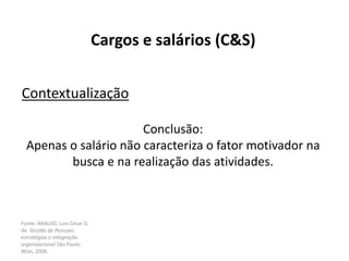 Fonte: ARAUJO, Luis César G.
de. Gestão de Pessoas;
estratégias e integração
organizacional São Paulo:
Atlas, 2006.
Cargos e salários (C&S)
Contextualização
Conclusão:
Apenas o salário não caracteriza o fator motivador na
busca e na realização das atividades.
 