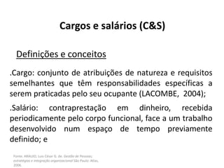 Fonte: ARAUJO, Luis César G. de. Gestão de Pessoas;
estratégias e integração organizacional São Paulo: Atlas,
2006.
Cargos e salários (C&S)
Definições e conceitos
.Cargo: conjunto de atribuições de natureza e requisitos
semelhantes que têm responsabilidades específicas a
serem praticadas pelo seu ocupante (LACOMBE, 2004);
.Salário: contraprestação em dinheiro, recebida
periodicamente pelo corpo funcional, face a um trabalho
desenvolvido num espaço de tempo previamente
definido; e
 