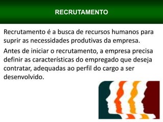 RECRUTAMENTO
Recrutamento é a busca de recursos humanos para
suprir as necessidades produtivas da empresa.
Antes de iniciar o recrutamento, a empresa precisa
definir as características do empregado que deseja
contratar, adequadas ao perfil do cargo a ser
desenvolvido.
 