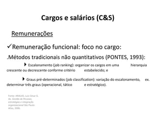 Fonte: ARAUJO, Luis César G.
de. Gestão de Pessoas;
estratégias e integração
organizacional São Paulo:
Atlas, 2006.
Cargos e salários (C&S)
Remunerações
Remuneração funcional: foco no cargo:
.Métodos tradicionais não quantitativos (PONTES, 1993):
Escalonamento (job ranking): organizar os cargos em uma hierarquia
crescente ou decrescente conforme critério estabelecido; e
Graus pré-determinados (job classification): variação do escalonamento, ex.
determinar três graus (operacional, tático e estratégico).
 