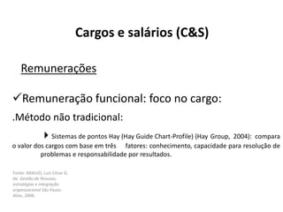 Fonte: ARAUJO, Luis César G.
de. Gestão de Pessoas;
estratégias e integração
organizacional São Paulo:
Atlas, 2006.
Cargos e salários (C&S)
Remunerações
Remuneração funcional: foco no cargo:
.Método não tradicional:
Sistemas de pontos Hay (Hay Guide Chart-Profile) (Hay Group, 2004): compara
o valor dos cargos com base em três fatores: conhecimento, capacidade para resolução de
problemas e responsabilidade por resultados.
 