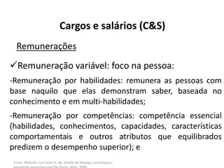 Fonte: ARAUJO, Luis César G. de. Gestão de Pessoas; estratégias e
Cargos e salários (C&S)
Remunerações
Remuneração variável: foco na pessoa:
-Remuneração por habilidades: remunera as pessoas com
base naquilo que elas demonstram saber, baseada no
conhecimento e em multi-habilidades;
-Remuneração por competências: competência essencial
(habilidades, conhecimentos, capacidades, características
comportamentais e outros atributos que equilibrados
predizem o desempenho superior); e
 