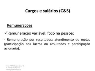Fonte: ARAUJO, Luis César G.
de. Gestão de Pessoas;
estratégias e integração
Cargos e salários (C&S)
Remunerações
Remuneração variável: foco na pessoa:
- Remuneração por resultados: atendimento de metas
(participação nos lucros ou resultados e participação
acionária).
 