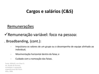 Fonte: ARAUJO, Luis César G.
de. Gestão de Pessoas;
estratégias e integração
organizacional São Paulo:
Atlas, 2006.
Cargos e salários (C&S)
Remunerações
Remuneração variável: foco na pessoa:
. Broadbanding, (cont.):
- Impulsiona os valores de um grupo ou o desempenho de equipe alinhado ao
individual;
- Movimentação horizontal dentro da faixa; e
- Cuidado com a nomeação das faixas.
 
