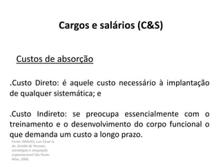 Fonte: ARAUJO, Luis César G.
de. Gestão de Pessoas;
estratégias e integração
organizacional São Paulo:
Atlas, 2006.
Cargos e salários (C&S)
Custos de absorção
.Custo Direto: é aquele custo necessário à implantação
de qualquer sistemática; e
.Custo Indireto: se preocupa essencialmente com o
treinamento e o desenvolvimento do corpo funcional o
que demanda um custo a longo prazo.
 