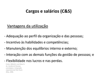 Fonte: ARAUJO, Luis César G.
de. Gestão de Pessoas;
estratégias e integração
organizacional São Paulo:
Atlas, 2006.
Cargos e salários (C&S)
Vantagens da utilização
- Adequação ao perfil da organização e das pessoas;
- Incentivo às habilidades e competências;
- Manutenção dos equilíbrios interno e externo;
- Interação com as demais funções da gestão de pessoas; e
- Flexibilidade nos lucros e nas perdas.
 