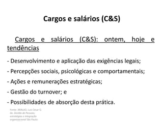 Fonte: ARAUJO, Luis César G.
de. Gestão de Pessoas;
estratégias e integração
organizacional São Paulo:
Cargos e salários (C&S)
Cargos e salários (C&S): ontem, hoje e
tendências
- Desenvolvimento e aplicação das exigências legais;
- Percepções sociais, psicológicas e comportamentais;
- Ações e remunerações estratégicas;
- Gestão do turnover; e
- Possibilidades de absorção desta prática.
 