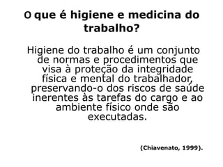 O que é higiene e medicina do
trabalho?
Higiene do trabalho é um conjunto
de normas e procedimentos que
visa à proteção da integridade
física e mental do trabalhador,
preservando-o dos riscos de saúde
inerentes às tarefas do cargo e ao
ambiente físico onde são
executadas.
(Chiavenato, 1999).
 