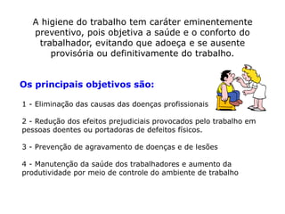 A higiene do trabalho tem caráter eminentemente
preventivo, pois objetiva a saúde e o conforto do
trabalhador, evitando que adoeça e se ausente
provisória ou definitivamente do trabalho.
Os principais objetivos são:
1 - Eliminação das causas das doenças profissionais
2 - Redução dos efeitos prejudiciais provocados pelo trabalho em
pessoas doentes ou portadoras de defeitos físicos.
3 - Prevenção de agravamento de doenças e de lesões
4 - Manutenção da saúde dos trabalhadores e aumento da
produtividade por meio de controle do ambiente de trabalho
 