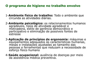 O programa de higiene no trabalho envolve:
1-Ambiente físico de trabalho: Todo o ambiente que
circunda as atividades diárias.
2-Ambiente psicológico: os relacionamentos humanos
agradáveis, tipos de atividade agradável e
motivadora, estilo de gerência democrático e
participativo e eliminação de possíveis fontes de
estresse
3-Aplicação de princípios de ergonomia: máquinas e
equipamentos adequados às características humanas,
mesas e instalações ajustadas ao tamanho das
pessoas e ferramentas que reduzam a necessidade de
esforço físico humano
4-Saúde ocupacional: ausência de doenças por meio
da assistência médica preventiva.
 