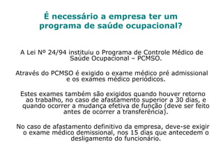 É necessário a empresa ter um
programa de saúde ocupacional?
A Lei Nº 24/94 instituiu o Programa de Controle Médico de
Saúde Ocupacional – PCMSO.
Através do PCMSO é exigido o exame médico pré admissional
e os exames médico periódicos.
Estes exames também são exigidos quando houver retorno
ao trabalho, no caso de afastamento superior a 30 dias, e
quando ocorrer a mudança efetiva de função (deve ser feito
antes de ocorrer a transferência).
No caso de afastamento definitivo da empresa, deve-se exigir
o exame médico demissional, nos 15 dias que antecedem o
desligamento do funcionário.
 