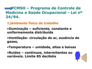 PCMSO – Programa de Controle de
Medicina e Saúde Ocupacional - Lei nº
24/94.
1)Ambiente físico de trabalho
•Iluminação – suficiente, constante e
uniformemente distribuída
•Ventilação- circulação de ar, ausência de
gases,
•Temperatura – umidade, altas e baixas
•Ruídos – contínuos, intermitentes ou
variáveis. Limite 85 decibéis
 