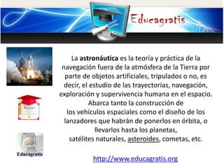 La astronáutica es la teoría y práctica de la
navegación fuera de la atmósfera de la Tierra por
parte de objetos artificia...