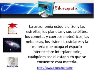 La astronomía estudia el Sol y las
estrellas, los planetas y sus satélites,
los cometas y cuerpos meteóricos, las
nebulosa...
