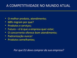 A COMPETITIVIDADE NO MUNDO ATUAL


•   O melhor produto, atendimento;
•   68% migram por que?
•   Produtos e serviços;
•   Futuro – é lá que a empresa quer estar;
•   O concorrente oferece bom atendimento;
•   Padronização nunca!
•   Produtos semelhantes;


        Por que EU devo comprar da sua empresa?
 