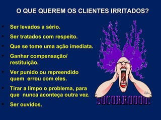 O QUE QUEREM OS CLIENTES IRRITADOS?

   Ser levados a sério.
   Ser tratados com respeito.
   Que se tome uma ação imediata.
   Ganhar compensação/
    restituição.
   Ver punido ou repreendido
    quem errou com eles.
   Tirar a limpo o problema, para
    que nunca aconteça outra vez.
   Ser ouvidos.
 