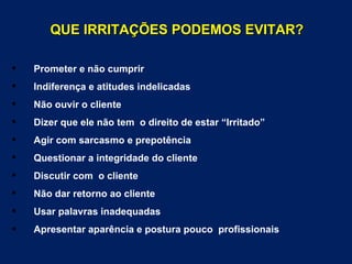 QUE IRRITAÇÕES PODEMOS EVITAR?

   Prometer e não cumprir
   Indiferença e atitudes indelicadas
   Não ouvir o cliente
   Dizer que ele não tem o direito de estar “Irritado”
   Agir com sarcasmo e prepotência
   Questionar a integridade do cliente
   Discutir com o cliente
   Não dar retorno ao cliente
   Usar palavras inadequadas
   Apresentar aparência e postura pouco profissionais
 