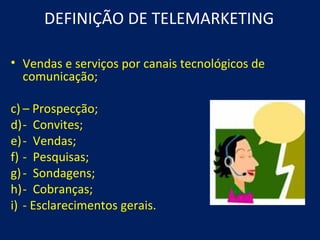DEFINIÇÃO DE TELEMARKETING

• Vendas e serviços por canais tecnológicos de
  comunicação;

c) – Prospecção;
d)- Convites;
e)- Vendas;
f) - Pesquisas;
g) - Sondagens;
h)- Cobranças;
i) - Esclarecimentos gerais.
 