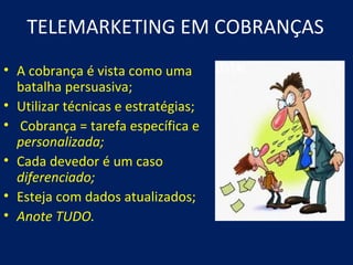 TELEMARKETING EM COBRANÇAS
• A cobrança é vista como uma
  batalha persuasiva;
• Utilizar técnicas e estratégias;
• Cobrança = tarefa específica e
  personalizada;
• Cada devedor é um caso
  diferenciado;
• Esteja com dados atualizados;
• Anote TUDO.
 