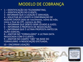 MODELO DE COBRANÇA
• 1 – IDENTIFICAÇÃO DO TELEMARKETING;
  2 – IDENTIFICAÇÃO DO CLIENTE;
  3 - INFORMAR QUE A LIGAÇÃO É GRAVADA;
  4 – SOLICITAR AO CLIENTE A CONFIRMAÇÃO DE
  ALGUNS DADOS (data de nascimento, nome da mãe,
  início e final do CPF, número do RG);
  5 – INFORMAR QUE DÉBITO SERÁ LEVADO A JUIZO;
  6 – INFORMAR A PROPOSTA DE NEGOCIAÇÃO;
  7 – INFORMAR QUE É ULTIMA PROPOSTA ANTES DA
  AÇÃO JUDICIAL;
  8 – ANOTAR NO “FORMULÁRIO” A ULTIMA DATA
  NEGOCIADA COM O CLIENTE;
  9 – ANOTAR NO CAMPO “OBS” NA BASE DO
  FORMULÁRIO A NEGOCIAÇÃO EFETUADA;
  10 – ENCERRAR LIGAÇÃO.
 