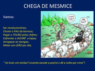CHEGA DE MESMICE
Vamos:

Ser revolucionários;
Chutar o PAU da barraca;
Pegar o TOURO pelos chifres;
Enfrentar o JACARÉ a tapas;
Arregaçar as mangas;
Matar um LEÃO por dia;




“ Se levar um tombo? Levanta sacode a poeira e dê a volta por cima”!
 