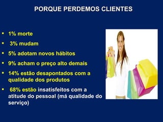 PORQUE PERDEMOS CLIENTES


 1% morte
   3% mudam
 5% adotam novos hábitos
 9% acham o preço alto demais
 14% estão desapontados com a
  qualidade dos produtos
    68% estão insatisfeitos com a
    atitude do pessoal (má qualidade do
    serviço)
 