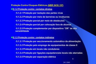 28/1/2005
5
Proteção Contra Choques Elétricos (NBR 5410 / 97)
5.1.2 Proteção contra contatos diretos5.1.2 Proteção contra contatos diretos
••5.1.2.1 Proteção por isolação das partes vivas5.1.2.1 Proteção por isolação das partes vivas
••5.1.2.2 Proteção por meio de barreiras ou invólucros5.1.2.2 Proteção por meio de barreiras ou invólucros
••5.1.2.3 Proteção parcial por meio de obstáculos5.1.2.3 Proteção parcial por meio de obstáculos
••5.1.2.4 Proteção parcial por colocação fora de alcance5.1.2.4 Proteção parcial por colocação fora de alcance
••5.1.2.5 Proteção complementar por dispositivo “DR” de alta5.1.2.5 Proteção complementar por dispositivo “DR” de alta
sensibilidadesensibilidade
5.1.3 Proteção contra contatos indiretos5.1.3 Proteção contra contatos indiretos
••5.1.3.1 Proteção por5.1.3.1 Proteção por seccionamentoseccionamento automático da alimentaçãoautomático da alimentação
••5.1.3.2 Proteção pelo emprego de equipamentos da classe II5.1.3.2 Proteção pelo emprego de equipamentos da classe II
••5.1.3.3 Proteção em locais não condutores5.1.3.3 Proteção em locais não condutores
••5.1.3.4 Proteção por ligações equipotenciais locais não aterrada5.1.3.4 Proteção por ligações equipotenciais locais não aterradass
••5.1.3.5 Proteção por separação elétrica5.1.3.5 Proteção por separação elétrica
 