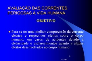 28/1/2005
8
AVALIAÇÃO DAS CORRENTESAVALIAÇÃO DAS CORRENTES
PERIGOSAS À VIDA HUMANAPERIGOSAS À VIDA HUMANA
OBJETIVO
Para se ter uma melhor compreensão da corrente
elétrica e respectivos efeitos sobre o corpo
humano, em casos de acidentes devido à
eletricidade e esclarecimentos quanto a alguns
efeitos desenvolvidos no corpo humano
 