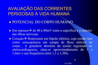 28/1/2005
10
AVALIAÇÃO DAS CORRENTESAVALIAÇÃO DAS CORRENTES
PERIGOSAS À VIDA HUMANAPERIGOSAS À VIDA HUMANA
POTENCIAL DO CORPO HUMANO
Em repouso de 40 a 80mV entre a superfície e o interior
das fibras nervosas
Coração Representa um bipolo elétrico, cuja tensão tem
como consequência um campo de fluxo elétrico no
corpo... A grandeza absoluta da tensão registrada no
eletrocardiograma, situa-se aproximadamente de 1 a
1,6mv e sua frequência entre 1,1 a 1,3Hz.
 