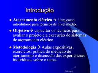 28/1/2005
2
IntroduçãoIntrodução
Aterramento elétrico é um curso
introdutório para técnicos de nível médio.
Objetivo capacitar os técnicos para
avaliar o projeto e a execução de sistemas
de aterramento elétrico.
Metodologia Aulas expositivas,
exercícios, prática de medição de
aterramento e discussão das experiências
individuais sobre o tema.
 