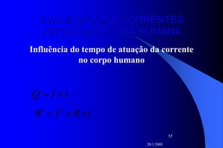 28/1/2005
17
AVALIAÇÃO DAS CORRENTESAVALIAÇÃO DAS CORRENTES
PERIGOSAS À VIDA HUMANAPERIGOSAS À VIDA HUMANA
Influência do tempo de atuação da corrente
no corpo humano
tIQ ×=
tRIW ××= 2
 