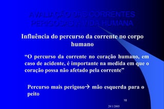 28/1/2005
18
AVALIAÇÃO DAS CORRENTESAVALIAÇÃO DAS CORRENTES
PERIGOSAS À VIDA HUMANAPERIGOSAS À VIDA HUMANA
Influência do percurso da corrente no corpo
humano
“O percurso da corrente no coração humano, em
caso de acidente, é importante na medida em que o
coração possa não afetado pela corrente”
Percurso mais perigoso mão esquerda para o
peito
 