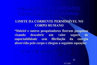 28/1/2005
20
AVALIAÇÃO DAS CORRENTESAVALIAÇÃO DAS CORRENTES
PERIGOSAS À VIDA HUMANAPERIGOSAS À VIDA HUMANA
LIMITE DA CORRENTE PERMISSÍVEL NO
CORPO HUMANO
“Dalziel e outros pesquisadores fizeram pesquisas
visando descobrir um valor seguro de
suportabilidade sem fibrilação da energia
absorvida pelo corpo e chegou a seguinte equação:
t
k
t
S
IStI k
kkk ==⇔=×2
 