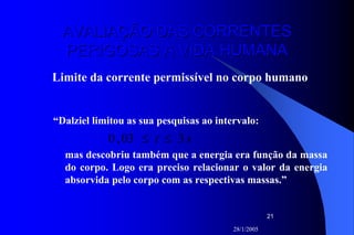 28/1/2005
21
AVALIAÇÃO DAS CORRENTESAVALIAÇÃO DAS CORRENTES
PERIGOSAS À VIDA HUMANAPERIGOSAS À VIDA HUMANA
Limite da corrente permissível no corpo humano
“Dalziel limitou as sua pesquisas ao intervalo:
st 303,0 ≤≤
mas descobriu também que a energia era função da massa
do corpo. Logo era preciso relacionar o valor da energia
absorvida pelo corpo com as respectivas massas.”
 