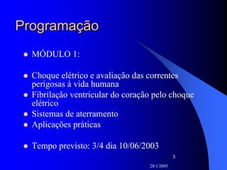 28/1/2005
3
ProgramaçãoProgramação
MÓDULO 1:
Choque elétrico e avaliação das correntes
perigosas à vida humana
Fibrilação ventricular do coração pelo choque
elétrico
Sistemas de aterramento
Aplicações práticas
Tempo previsto: 3/4 dia 10/06/2003
 