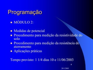 28/1/2005
4
ProgramaçãoProgramação
MÓDULO 2:
Medidas de potencial
Procedimento para medição da resistividade do
solo
Procedimento para medição da resistência de
aterramento
Aplicações práticas
Tempo previsto: 1 1/4 dias 10 e 11/06/2003
 