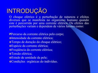 INTRODUÇÃOINTRODUÇÃO
O choque elétrico é a perturbação de natureza e efeitos
diversos que se manifesta no organismo humano quando
este é percorrido por uma corrente elétrica. Os efeitos das
perturbações variam e dependem de vários fatores como:
Percurso da corrente elétrica pelo corpo;
Intensidade da corrente elétrica;
Tempo de duração do choque elétrico;
Espécie da corrente elétrica;
Freqüência da corrente elétrica;
Tensão elétrica;
Estado de umidade da pele;
Condições orgânicas do indivíduo.
 