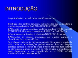 INTRODUÇÃOINTRODUÇÃO
As perturbações no indivíduo, manifestam-se por:
Inibição dos centros nervosos, inclusive dos que comandam a
respiração produzindo PARADA RESPIRATÓRIA;
Alteração no ritmo cardíaco, podendo produzir FIBRILAÇÃO
VENTRICULAR e uma conseqüente PARADA CARDÍACA;
Queimaduras profundas, produzindo NECROSE do tecido;
Alterações no sangue provocadas por efeitos térmicos e
eletrolíticos da corrente elétrica.
Se o choque elétrico for devido ao contato direto com a tensão da
rede, todas as manifestações podem ocorrer. Para os choques
elétricos devidos à tensão de toque e passo impostas pelo sistema
de aterramento durante o defeito na rede elétrica, a manifestação
mais importante a ser considerada é a FIBRILACÃO
VENTRICULAR DO CORAÇÃO.
 