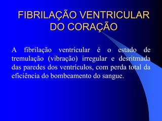 FIBRILAÇÃO VENTRICULARFIBRILAÇÃO VENTRICULAR
DO CORAÇÃODO CORAÇÃO
A fibrilação ventricular é o estado de
tremulação (vibração) irregular e desritmada
das paredes dos ventrículos, com perda total da
eficiência do bombeamento do sangue.
 