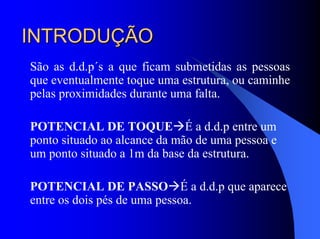 INTRODUÇÃOINTRODUÇÃO
São as d.d.p´s a que ficam submetidas as pessoas
que eventualmente toque uma estrutura, ou caminhe
pelas proximidades durante uma falta.
POTENCIAL DE TOQUE É a d.d.p entre um
ponto situado ao alcance da mão de uma pessoa e
um ponto situado a 1m da base da estrutura.
POTENCIAL DE PASSO É a d.d.p que aparece
entre os dois pés de uma pessoa.
 